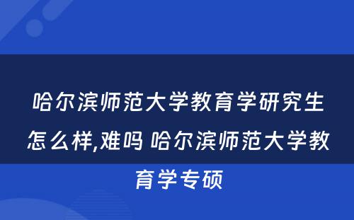 哈尔滨师范大学教育学研究生怎么样,难吗 哈尔滨师范大学教育学专硕
