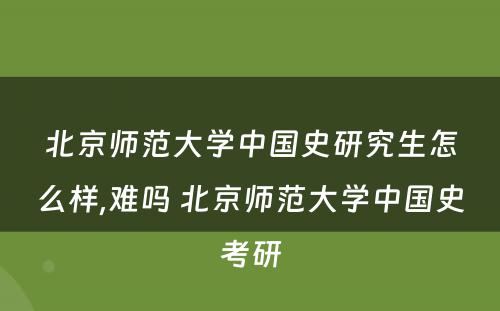 北京师范大学中国史研究生怎么样,难吗 北京师范大学中国史考研