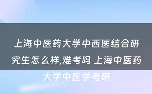 上海中医药大学中西医结合研究生怎么样,难考吗 上海中医药大学中医学考研