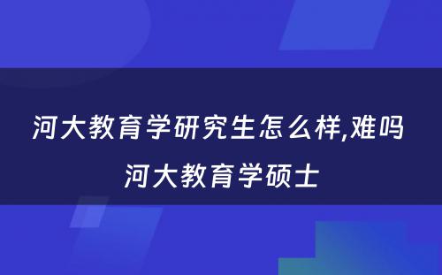 河大教育学研究生怎么样,难吗 河大教育学硕士