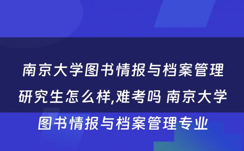 南京大学图书情报与档案管理研究生怎么样,难考吗 南京大学图书情报与档案管理专业