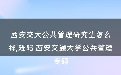 西安交大公共管理研究生怎么样,难吗 西安交通大学公共管理专硕