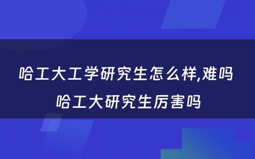哈工大工学研究生怎么样,难吗 哈工大研究生厉害吗