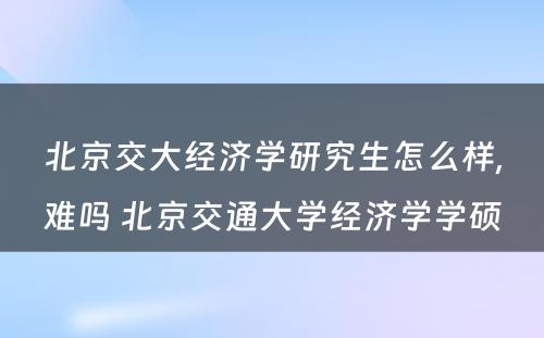 北京交大经济学研究生怎么样,难吗 北京交通大学经济学学硕