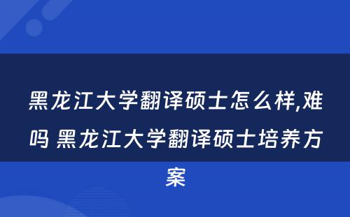 黑龙江大学翻译硕士怎么样,难吗 黑龙江大学翻译硕士培养方案