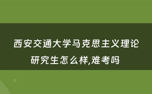 西安交通大学马克思主义理论研究生怎么样,难考吗 