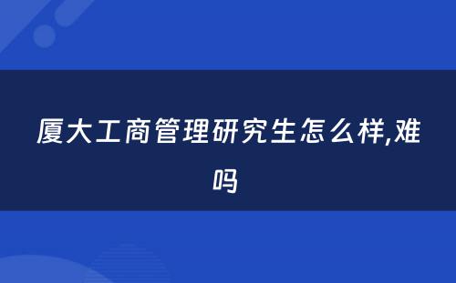 厦大工商管理研究生怎么样,难吗 