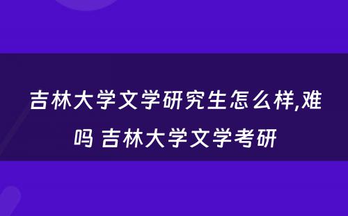 吉林大学文学研究生怎么样,难吗 吉林大学文学考研