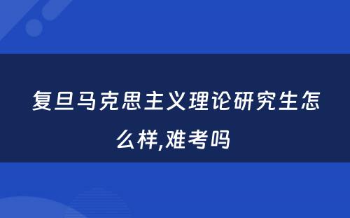 复旦马克思主义理论研究生怎么样,难考吗 
