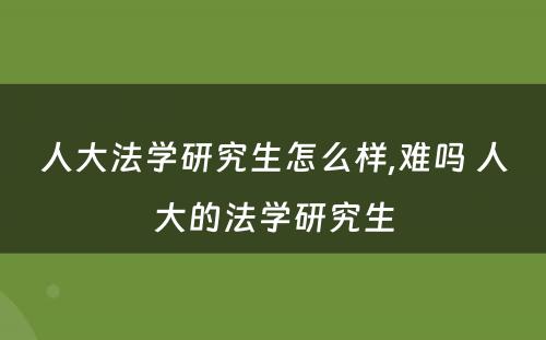 人大法学研究生怎么样,难吗 人大的法学研究生