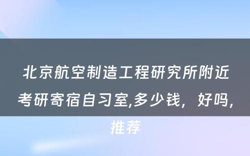 北京航空制造工程研究所附近考研寄宿自习室,多少钱，好吗，推荐