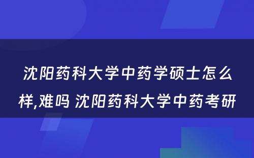 沈阳药科大学中药学硕士怎么样,难吗 沈阳药科大学中药考研