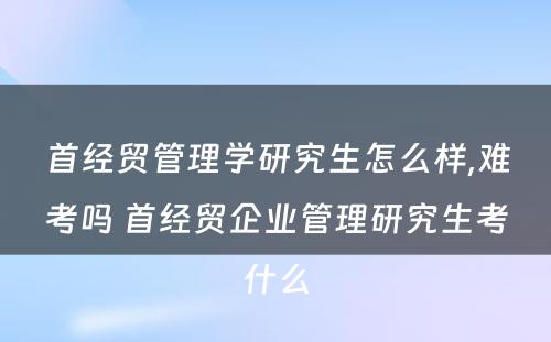 首经贸管理学研究生怎么样,难考吗 首经贸企业管理研究生考什么
