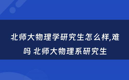 北师大物理学研究生怎么样,难吗 北师大物理系研究生
