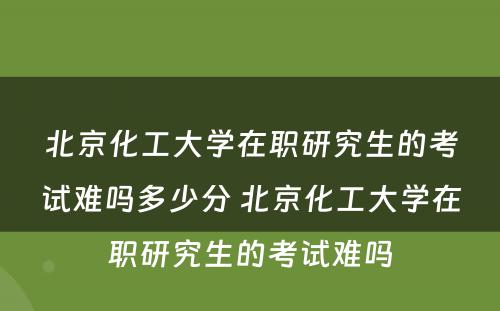 北京化工大学在职研究生的考试难吗多少分 北京化工大学在职研究生的考试难吗