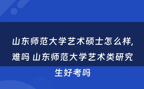 山东师范大学艺术硕士怎么样,难吗 山东师范大学艺术类研究生好考吗