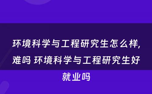 环境科学与工程研究生怎么样,难吗 环境科学与工程研究生好就业吗