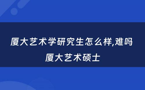 厦大艺术学研究生怎么样,难吗 厦大艺术硕士