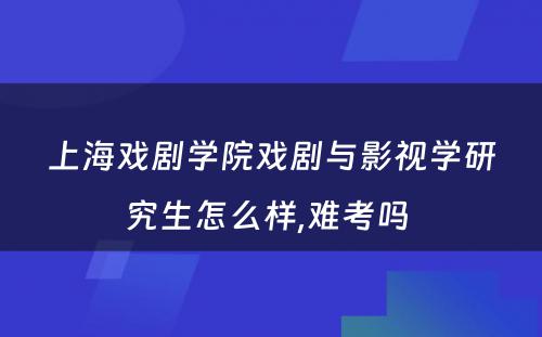 上海戏剧学院戏剧与影视学研究生怎么样,难考吗 