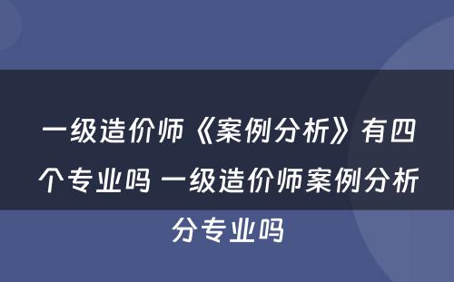 一级造价师《案例分析》有四个专业吗 一级造价师案例分析分专业吗