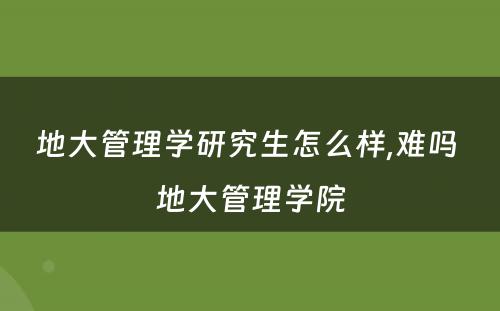 地大管理学研究生怎么样,难吗 地大管理学院