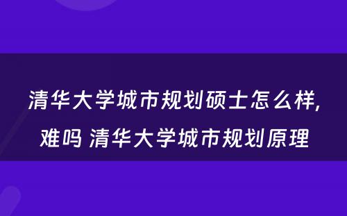 清华大学城市规划硕士怎么样,难吗 清华大学城市规划原理