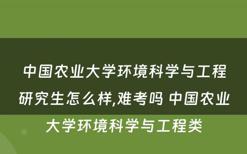 中国农业大学环境科学与工程研究生怎么样,难考吗 中国农业大学环境科学与工程类