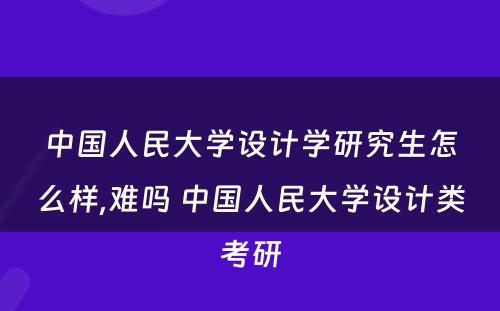 中国人民大学设计学研究生怎么样,难吗 中国人民大学设计类考研