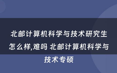 北邮计算机科学与技术研究生怎么样,难吗 北邮计算机科学与技术专硕
