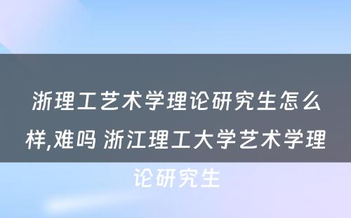 浙理工艺术学理论研究生怎么样,难吗 浙江理工大学艺术学理论研究生