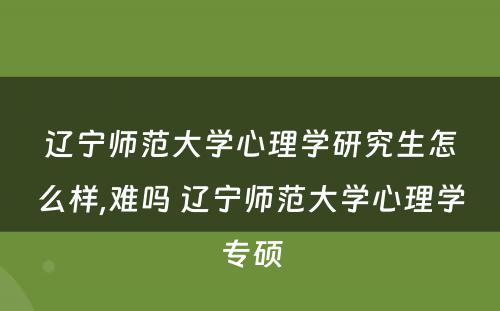辽宁师范大学心理学研究生怎么样,难吗 辽宁师范大学心理学专硕