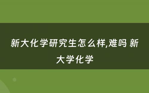 新大化学研究生怎么样,难吗 新大学化学