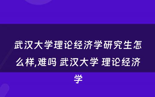 武汉大学理论经济学研究生怎么样,难吗 武汉大学 理论经济学