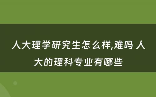 人大理学研究生怎么样,难吗 人大的理科专业有哪些