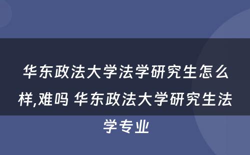 华东政法大学法学研究生怎么样,难吗 华东政法大学研究生法学专业
