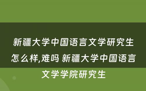 新疆大学中国语言文学研究生怎么样,难吗 新疆大学中国语言文学学院研究生