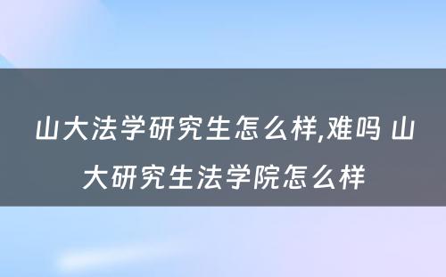 山大法学研究生怎么样,难吗 山大研究生法学院怎么样