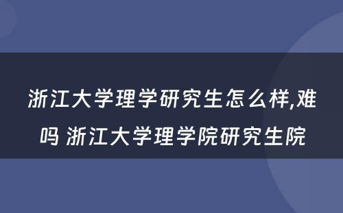 浙江大学理学研究生怎么样,难吗 浙江大学理学院研究生院