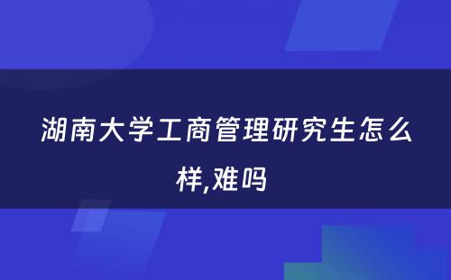 湖南大学工商管理研究生怎么样,难吗 