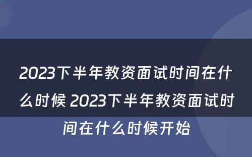 2023下半年教资面试时间在什么时候 2023下半年教资面试时间在什么时候开始