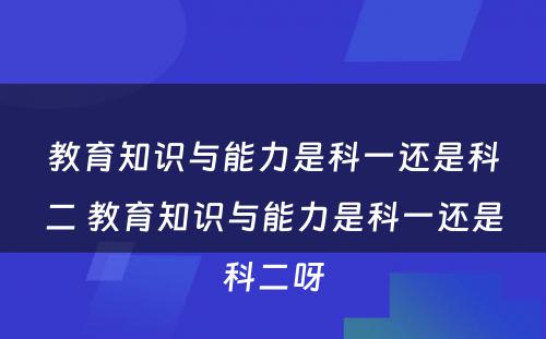 教育知识与能力是科一还是科二 教育知识与能力是科一还是科二呀