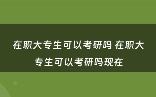 在职大专生可以考研吗 在职大专生可以考研吗现在