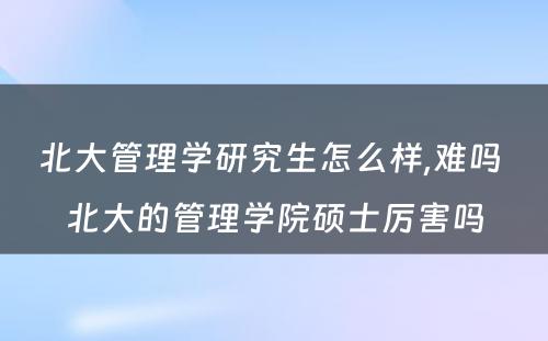 北大管理学研究生怎么样,难吗 北大的管理学院硕士厉害吗