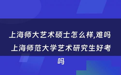 上海师大艺术硕士怎么样,难吗 上海师范大学艺术研究生好考吗