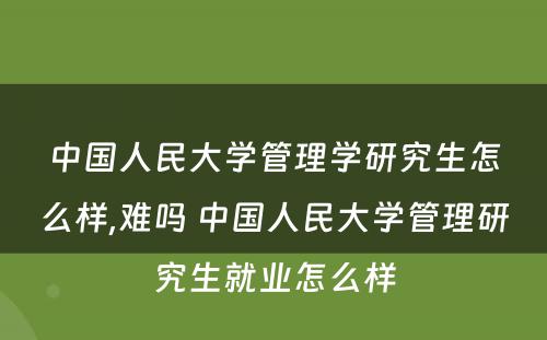 中国人民大学管理学研究生怎么样,难吗 中国人民大学管理研究生就业怎么样