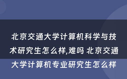 北京交通大学计算机科学与技术研究生怎么样,难吗 北京交通大学计算机专业研究生怎么样