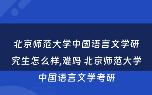 北京师范大学中国语言文学研究生怎么样,难吗 北京师范大学中国语言文学考研