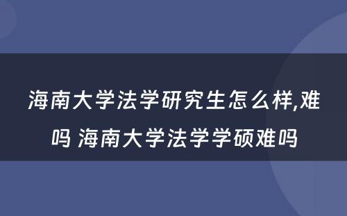 海南大学法学研究生怎么样,难吗 海南大学法学学硕难吗