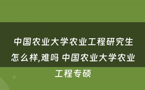中国农业大学农业工程研究生怎么样,难吗 中国农业大学农业工程专硕
