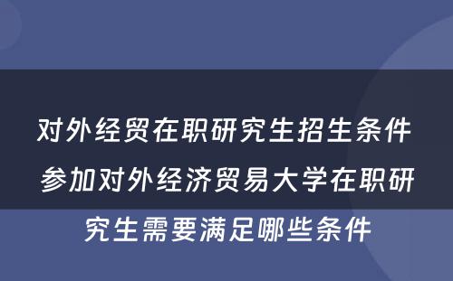 对外经贸在职研究生招生条件 参加对外经济贸易大学在职研究生需要满足哪些条件